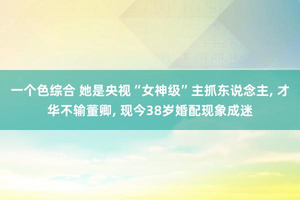 一个色综合 她是央视“女神级”主抓东说念主， 才华不输董卿， 现今38岁婚配现象成迷