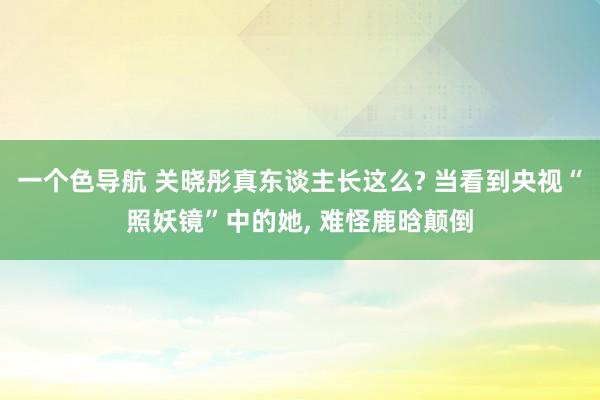 一个色导航 关晓彤真东谈主长这么? 当看到央视“照妖镜”中的她， 难怪鹿晗颠倒