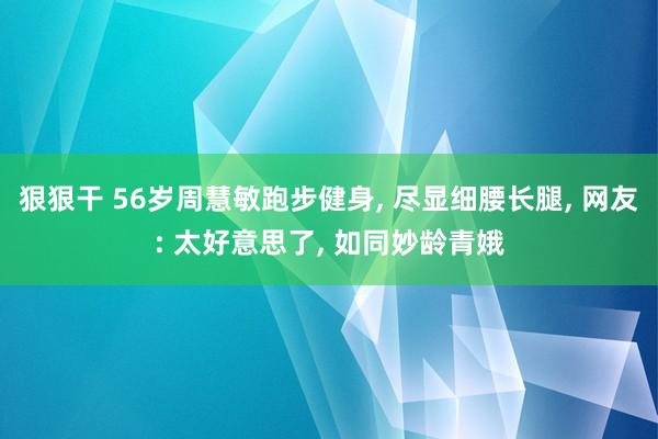 狠狠干 56岁周慧敏跑步健身， 尽显细腰长腿， 网友: 太好意思了， 如同妙龄青娥