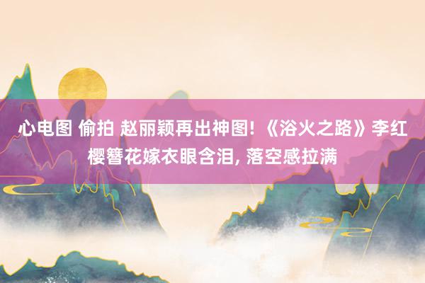 心电图 偷拍 赵丽颖再出神图! 《浴火之路》李红樱簪花嫁衣眼含泪， 落空感拉满