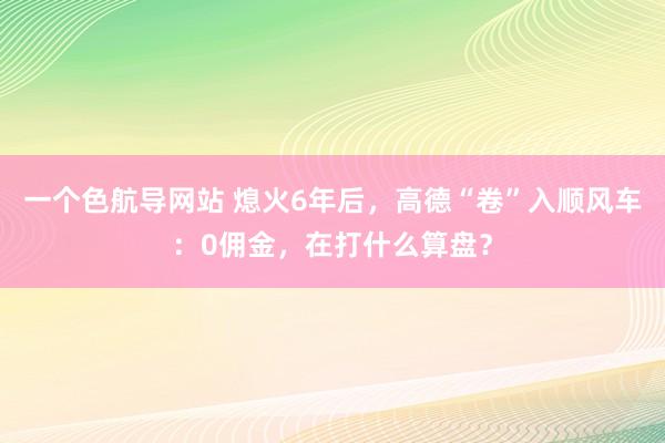 一个色航导网站 熄火6年后，高德“卷”入顺风车：0佣金，在打什么算盘？