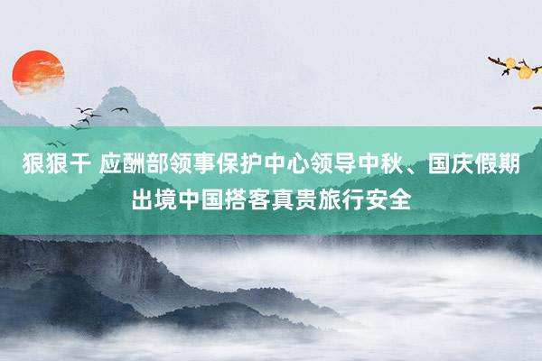 狠狠干 应酬部领事保护中心领导中秋、国庆假期出境中国搭客真贵旅行安全