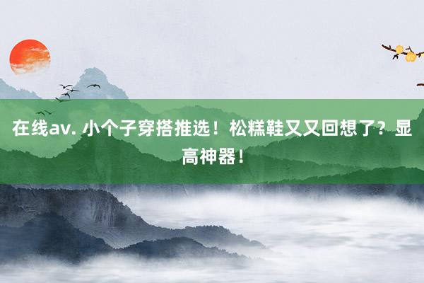 在线av. 小个子穿搭推选！松糕鞋又又回想了？显高神器！