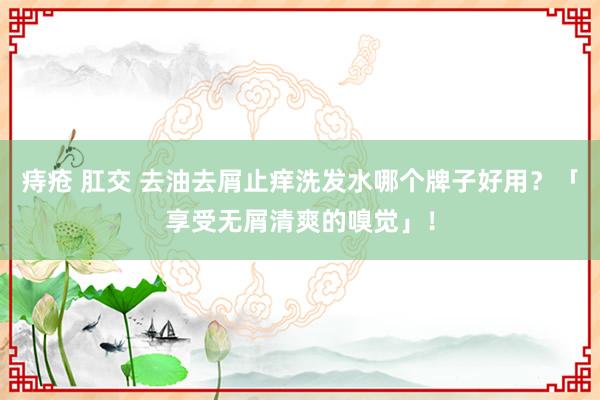 痔疮 肛交 去油去屑止痒洗发水哪个牌子好用？「享受无屑清爽的嗅觉」！