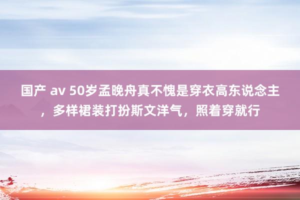 国产 av 50岁孟晚舟真不愧是穿衣高东说念主，多样裙装打扮斯文洋气，照着穿就行