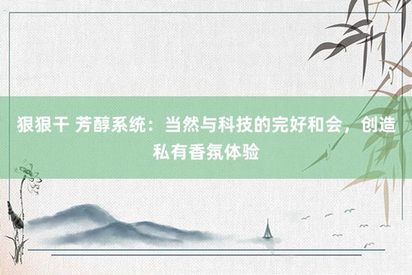 狠狠干 芳醇系统：当然与科技的完好和会，创造私有香氛体验