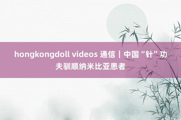 hongkongdoll videos 通信｜中国“针”功夫驯顺纳米比亚患者