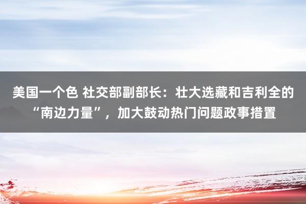 美国一个色 社交部副部长：壮大选藏和吉利全的“南边力量”，加大鼓动热门问题政事措置