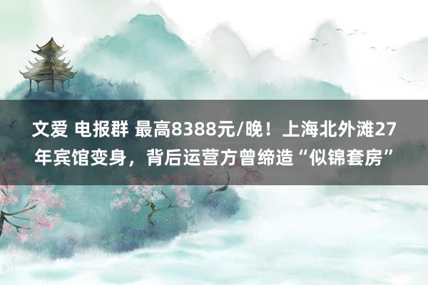 文爱 电报群 最高8388元/晚！上海北外滩27年宾馆变身，背后运营方曾缔造“似锦套房”