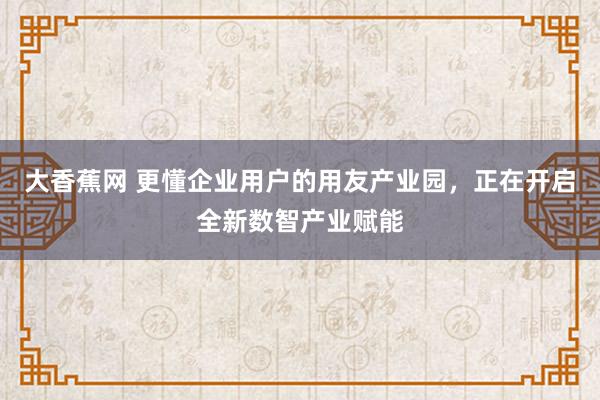 大香蕉网 更懂企业用户的用友产业园，正在开启全新数智产业赋能