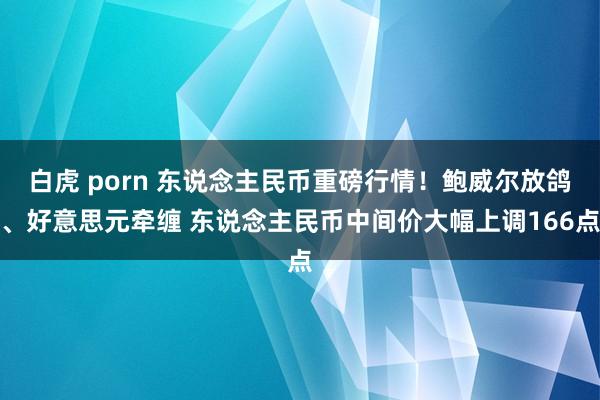 白虎 porn 东说念主民币重磅行情！鲍威尔放鸽、好意思元牵缠 东说念主民币中间价大幅上调166点