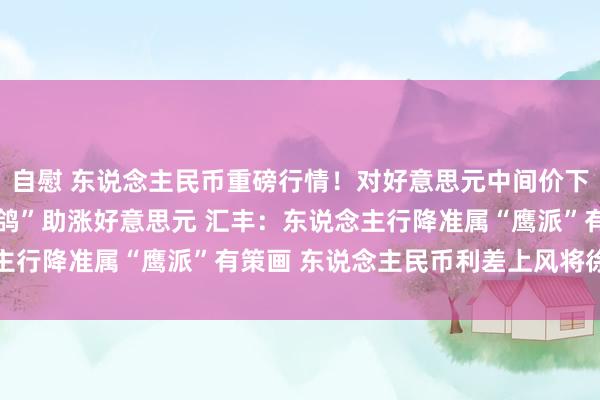 自慰 东说念主民币重磅行情！对好意思元中间价下调65基点 鲍威尔“高鸽”助涨好意思元 汇丰：东说念主行降准属“鹰派”有策画 东说念主民币利差上风将徐徐舒缓