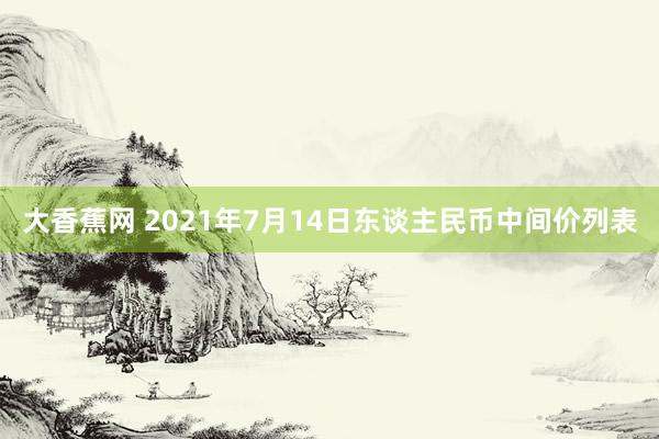 大香蕉网 2021年7月14日东谈主民币中间价列表