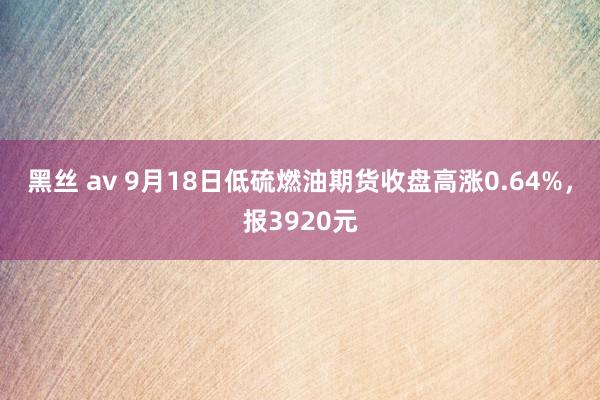 黑丝 av 9月18日低硫燃油期货收盘高涨0.64%，报3920元