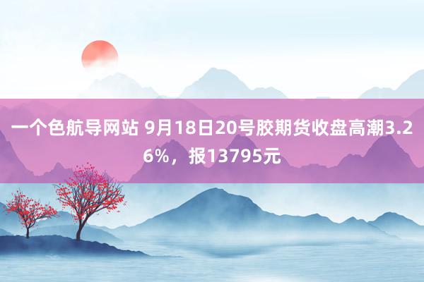 一个色航导网站 9月18日20号胶期货收盘高潮3.26%，报13795元