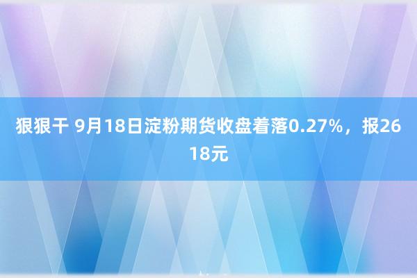 狠狠干 9月18日淀粉期货收盘着落0.27%，报2618元