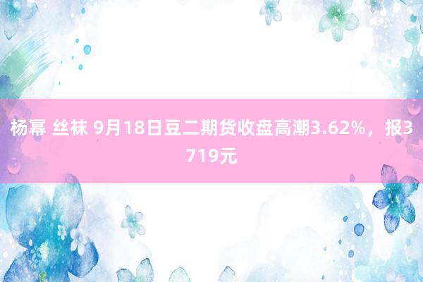 杨幂 丝袜 9月18日豆二期货收盘高潮3.62%，报3719元