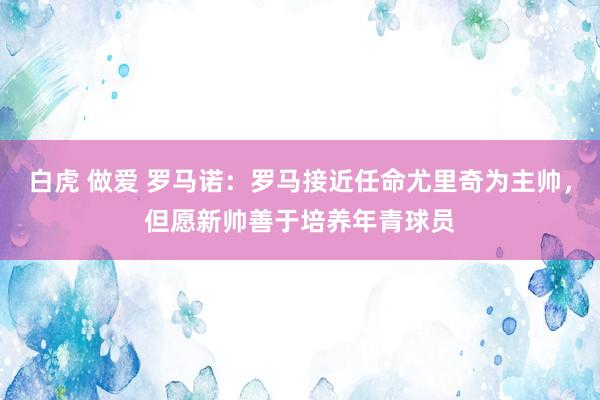 白虎 做爱 罗马诺：罗马接近任命尤里奇为主帅，但愿新帅善于培养年青球员