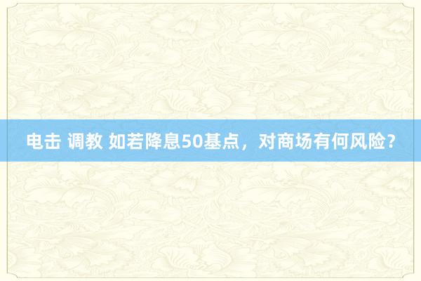 电击 调教 如若降息50基点，对商场有何风险？