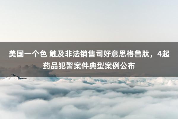 美国一个色 触及非法销售司好意思格鲁肽，4起药品犯警案件典型案例公布