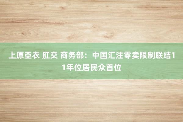 上原亞衣 肛交 商务部：中国汇注零卖限制联结11年位居民众首位