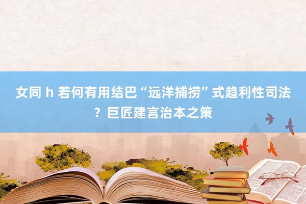 女同 h 若何有用结巴“远洋捕捞”式趋利性司法？巨匠建言治本之策