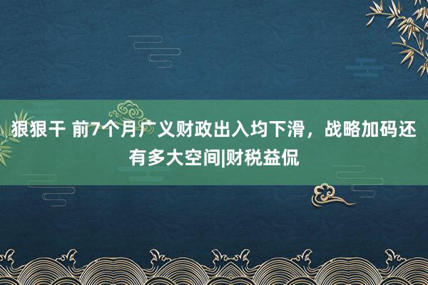 狠狠干 前7个月广义财政出入均下滑，战略加码还有多大空间|财税益侃