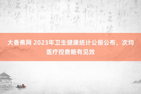 大香蕉网 2023年卫生健康统计公报公布，次均医疗控费略有见效