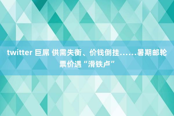 twitter 巨屌 供需失衡、价钱倒挂……暑期邮轮票价遇“滑铁卢”