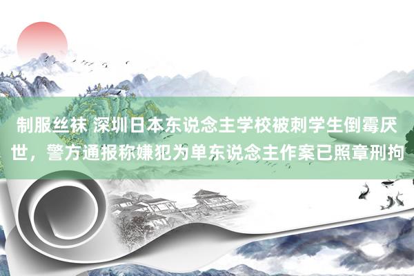 制服丝袜 深圳日本东说念主学校被刺学生倒霉厌世，警方通报称嫌犯为单东说念主作案已照章刑拘