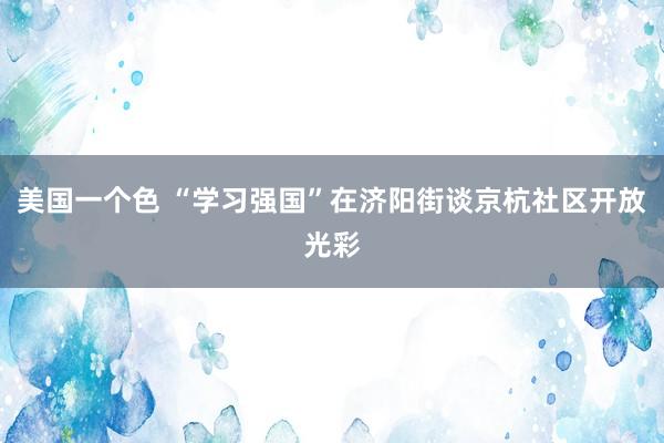 美国一个色 “学习强国”在济阳街谈京杭社区开放光彩