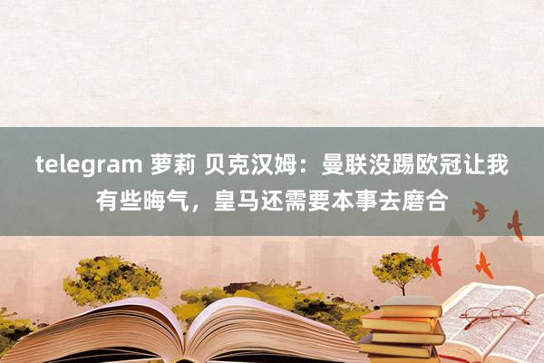 telegram 萝莉 贝克汉姆：曼联没踢欧冠让我有些晦气，皇马还需要本事去磨合