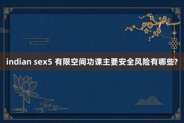 indian sex5 有限空间功课主要安全风险有哪些?