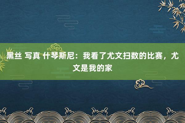 黑丝 写真 什琴斯尼：我看了尤文扫数的比赛，尤文是我的家