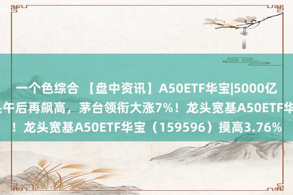 一个色综合 【盘中资讯】A50ETF华宝|5000亿“流水”来了！A50龙头午后再飙高，茅台领衔大涨7%！龙头宽基A50ETF华宝（159596）摸高3.76%