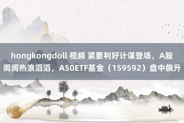 hongkongdoll 视频 紧要利好计谋登场，A股阛阓热浪滔滔，A50ETF基金（159592）盘中飙升