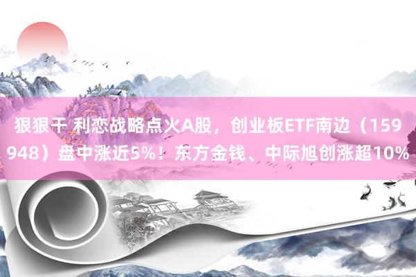 狠狠干 利恋战略点火A股，创业板ETF南边（159948）盘中涨近5%！东方金钱、中际旭创涨超10%