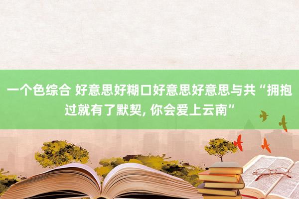 一个色综合 好意思好糊口好意思好意思与共“拥抱过就有了默契， 你会爱上云南”