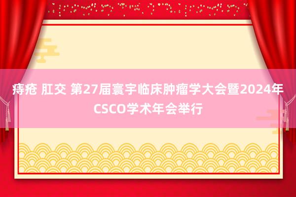 痔疮 肛交 第27届寰宇临床肿瘤学大会暨2024年CSCO学术年会举行