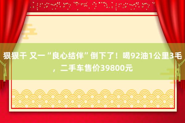 狠狠干 又一“良心结伴”倒下了！喝92油1公里3毛，二手车售价39800元