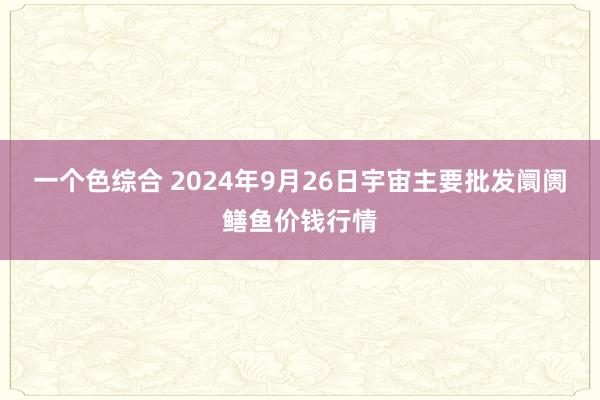 一个色综合 2024年9月26日宇宙主要批发阛阓鳝鱼价钱行情