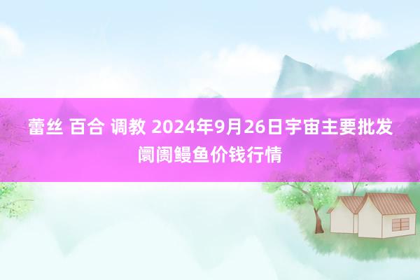 蕾丝 百合 调教 2024年9月26日宇宙主要批发阛阓鳗鱼价钱行情