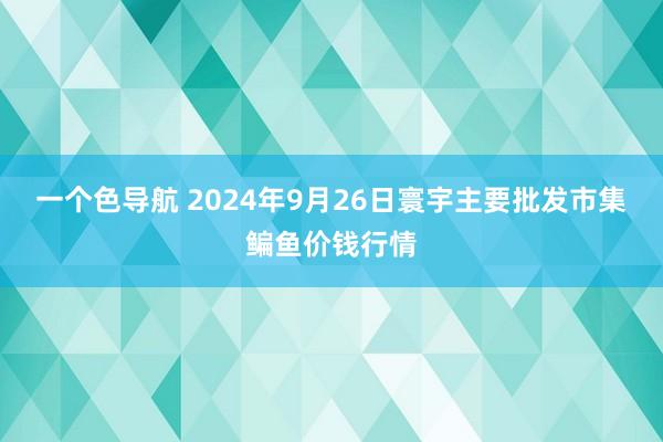 一个色导航 2024年9月26日寰宇主要批发市集鳊鱼价钱行情