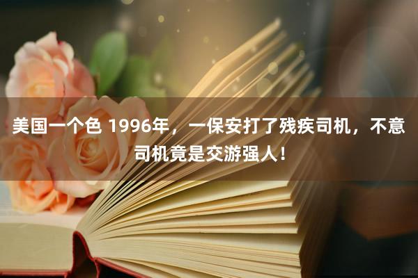 美国一个色 1996年，一保安打了残疾司机，不意司机竟是交游强人！