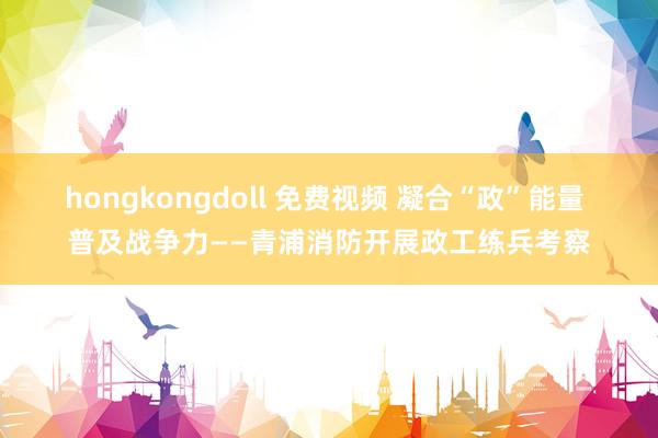 hongkongdoll 免费视频 凝合“政”能量 普及战争力——青浦消防开展政工练兵考察