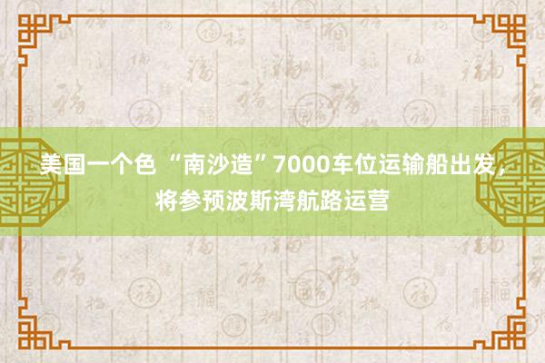 美国一个色 “南沙造”7000车位运输船出发，将参预波斯湾航路运营