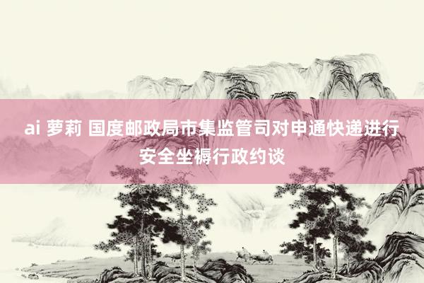 ai 萝莉 国度邮政局市集监管司对申通快递进行安全坐褥行政约谈