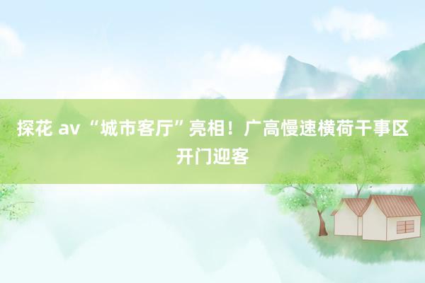 探花 av “城市客厅”亮相！广高慢速横荷干事区开门迎客