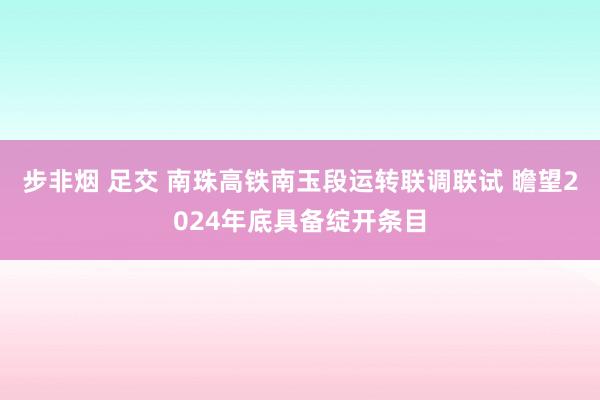 步非烟 足交 南珠高铁南玉段运转联调联试 瞻望2024年底具备绽开条目