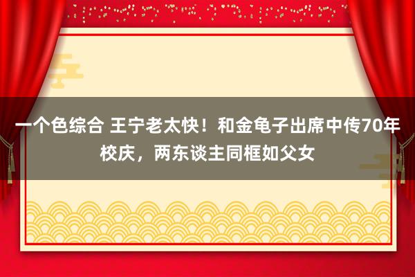 一个色综合 王宁老太快！和金龟子出席中传70年校庆，两东谈主同框如父女